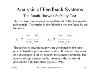 The Routh-Hurwitz Stability Test
The first two rows contain the coefficients of the denominator
polynomial. The entries in the following row are found by the
formulas,
b  
a
aD aD2
aD1 aD 3
D2
a
5/10/04 M. J. Roberts - All Rights Reserved 27
b  
D 4
aD aD 4
aD1 aD5
D1 D1
...
The entries on succeeding rows are computed by the same
process based on previous row entries. If there are any zeros
or sign changes in the aD column, the system is unstable. The
number of sign changes in the column is the number of
poles in the right half-plane (pp. 693-694).
Analysis of Feedback Systems
 