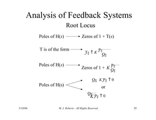 Analysis of Feedback Systems
Root Locus
Poles of H(s) Zeros of 1 + T(s)
T is of the form
Ts  K
Ps
Qs
Poles of H(s)
Zeros of 1 + K
Ps
Qs
Poles of H(s)
Qs  K Ps  0
or
K
Qs  Ps  0
5/10/04 M. J. Roberts - All Rights Reserved 29
 