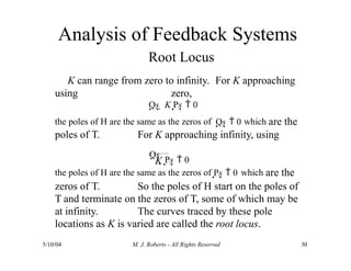 Analysis of Feedback Systems
Root Locus
K can range from zero to infinity. For K approaching
zero,
using
the poles of H are the same as the zeros of Qs  0 which are the
poles of T. For K approaching infinity, using
Qs  K Ps  0
K
5/10/04 M. J. Roberts - All Rights Reserved 30
Qs  Ps  0
the poles of H are the same as the zeros of Ps  0 which are the
zeros of T. So the poles of H start on the poles of
T and terminate on the zeros of T, some of which may be
at infinity. The curves traced by these pole
locations as K is varied are called the root locus.
 