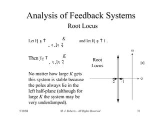 Analysis of Feedback Systems
Root Locus
Then Ts 
K
No matter how large K gets
this system is stable because
the poles always lie in the
left half-plane (although for
large K the system may be
very underdamped).
1
s  1s  2
2
Let H s 
K
and let H s  1 .
s  1s  2 Root
Locus
5/10/04 M. J. Roberts - All Rights Reserved 31
 