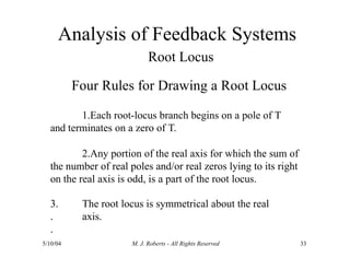 Analysis of Feedback Systems
5/10/04 M. J. Roberts - All Rights Reserved 33
Root Locus
Four Rules for Drawing a Root Locus
1.Each root-locus branch begins on a pole of T
and terminates on a zero of T.
2.Any portion of the real axis for which the sum of
the number of real poles and/or real zeros lying to its right
on the real axis is odd, is a part of the root locus.
3.
.
.
The root locus is symmetrical about the real
axis.
 