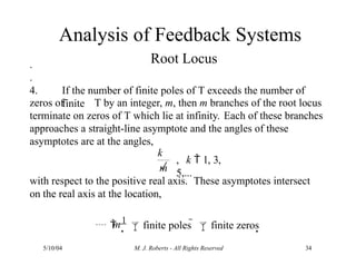 .
.
4. If the number of finite poles of T exceeds the number of
finite
zeros of T by an integer, m, then m branches of the root locus
terminate on zeros of T which lie at infinity. Each of these branches
approaches a straight-line asymptote and the angles of these
asymptotes are at the angles,
k

5/10/04 M. J. Roberts - All Rights Reserved 34
m
, k  1, 3,
5,...
Analysis of Feedback Systems
Root Locus
m
with respect to the positive real axis. These asymptotes intersect
on the real axis at the location,
 
1
finite poles  finite zeros
 