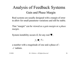 Analysis of Feedback Systems
5/10/04 M. J. Roberts - All Rights Reserved 36
Gain and Phase Margin
Real systems are usually designed with a margin of error
to allow for small parameter variations and still be stable.
That “margin” can be viewed as a gain margin or a phase
margin.
System instability occurs if, for any real ,
T j   1
a number with a magnitude of one and a phase of -
 radians.
 