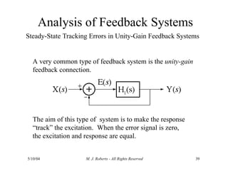 Analysis of Feedback Systems
Steady-State Tracking Errors in Unity-Gain Feedback Systems
A very common type of feedback system is the unity-gain
feedback connection.
5/10/04 M. J. Roberts - All Rights Reserved 39
The aim of this type of system is to make the response
“track” the excitation. When the error signal is zero,
the excitation and response are equal.
 