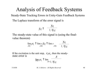 Analysis of Feedback Systems
Steady-State Tracking Errors in Unity-Gain Feedback Systems
The Laplace transform of the error signal is
The steady-state value of this signal is (using the final-
value theorem)
state error is
If the excitation is the unit step, A ut , then the steady-
Es 
Xs
1  H1s
lim et   lim s Es  lim s
t s0 s0
Xs
1  H1s
A
5/10/04 M. J. Roberts - All Rights Reserved 40
t
lim et   lim
s0 1  H1s
 