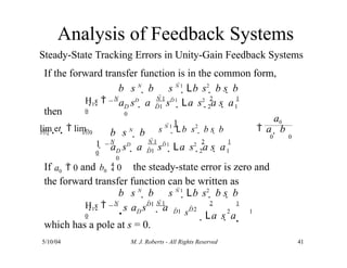 Analysis of Feedback Systems
Steady-State Tracking Errors in Unity-Gain Feedback Systems
If the forward transfer function is in the common form,
then
which has a pole at s = 0.
a sD
 a
H1s  N N 1 2 1
0
D D1 2 1
0
b s N
 b s N 1
Lb s2
 b s  b
sD1
La s2
 a s  a
b s N
 b
5/10/04 M. J. Roberts - All Rights Reserved 41
a sD
 a
t s0
D D1 2 1
0
lim et   lim
1

1  N N 1 2 1
0
s N 1
Lb s2
 b s  b a  b
0 0
sD1
La s2
 a s  a
If a0  0 and b0  0 the steady-state error is zero and
the forward transfer function can be written as
a0
2 1
s a s
D  a

H1s  N N 1 2 1
0
D1
D1 sD2
b s N
 b s N 1
Lb s2
 b s  b
La s  a 
 