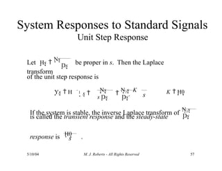 System Responses to Standard Signals
Unit Step Response
Let Hs 
Ns be proper in s. Then the Laplace
transform
Ds
of the unit step response is
Ys  H
s Ds Ds s
1 s 
Ns 
N1s 
K
If the system is stable, the inverse Laplace transform of
N1s
Ds
is called the transient response and the steady-state
response is H0 .
5/10/04 M. J. Roberts - All Rights Reserved 57
s
K  H0
 