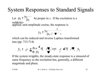 System Responses to Standard Signals
Let Hs 
Ns be proper in s. If the excitation is a
suddenly-
Ds
applied, unit-amplitude cosine, the response is
If the system is stable, the steady-state response is a sinusoid of
same frequency as the excitation but, generally, a different
magnitude and phase.
s
Ys 
Ns
0
which can be reduced and inverse Laplace transformed
into (pp. 713-714)
Ds s2
  2
y
5/10/04 M. J. Roberts - All Rights Reserved 62
 H j
t  
 
 N s


 Ds


     t 
C1
1
0 0
0
 cos

t  H j u
 