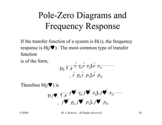 Pole-Zero Diagrams and
Frequency Response
If the transfer function of a system is H(s), the frequency
response is H(j). The most common type of transfer
function
is of the form,
Hs  A
s  z1 s  z2 Ls  zN 
s  p1 s  p2 Ls  pD 
Therefore H(j) is
H j   A
 j  z1  j  z2 L j  zN 
 j  p1  j  p2 L j  pD 
5/10/04 M. J. Roberts - All Rights Reserved 63
 