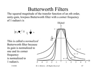 Butterworth Filters
The squared magnitude of the transfer function of an nth order,
unity-gain, lowpass Butterworth filter with a corner frequency
of 1 radian/s is
This is called a normalized
Butterworth filter because
its gain is normalized to
one and its corner
frequency
is normalized to
1 radian/s.
H j 2

1
5/10/04 M. J. Roberts - All Rights Reserved 67
1   2n
 