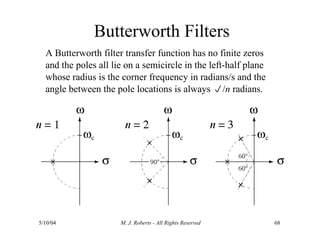 Butterworth Filters
A Butterworth filter transfer function has no finite zeros
and the poles all lie on a semicircle in the left-half plane
whose radius is the corner frequency in radians/s and the
angle between the pole locations is always /n radians.
5/10/04 M. J. Roberts - All Rights Reserved 68
 