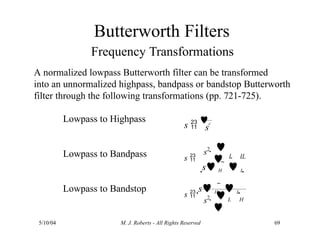 Butterworth Filters
Frequency Transformations
A normalized lowpass Butterworth filter can be transformed
into an unnormalized highpass, bandpass or bandstop Butterworth
filter through the following transformations (pp. 721-725).
Lowpass to Highpass
Lowpass to Bandpass
Lowpass to Bandstop
s
s 
c
s  L H
s2  

s H   L 
L H
5/10/04 M. J. Roberts - All Rights Reserved 69
s 
s H   L 
 

s2
 