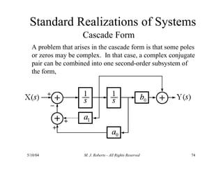 Standard Realizations of Systems
Cascade Form
A problem that arises in the cascade form is that some poles
or zeros may be complex. In that case, a complex conjugate
pair can be combined into one second-order subsystem of
the form,
5/10/04 M. J. Roberts - All Rights Reserved 74
 
