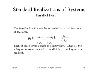 Standard Realizations of Systems
Parallel Form
The transfer function can be expanded in partial fractions
of the form,
Each of these terms describes a subsystem. When all the
subsystems are connected in parallel the overall system is
realized.
Hs 
5/10/04 M. J. Roberts - All Rights Reserved 75
KD
s  pD
K1

K2
s  p1 s  p2
L
 