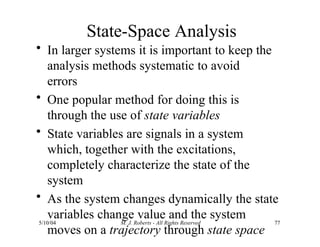 State-Space Analysis
5/10/04 M. J. Roberts - All Rights Reserved 77
• In larger systems it is important to keep the
analysis methods systematic to avoid
errors
• One popular method for doing this is
through the use of state variables
• State variables are signals in a system
which, together with the excitations,
completely characterize the state of the
system
• As the system changes dynamically the state
variables change value and the system
moves on a trajectory through state space
 