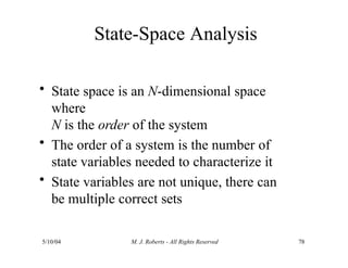 State-Space Analysis
5/10/04 M. J. Roberts - All Rights Reserved 78
• State space is an N-dimensional space
where
N is the order of the system
• The order of a system is the number of
state variables needed to characterize it
• State variables are not unique, there can
be multiple correct sets
 