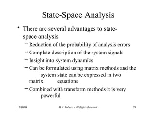 State-Space Analysis
5/10/04 M. J. Roberts - All Rights Reserved 79
• There are several advantages to state-
space analysis
– Reduction of the probability of analysis errors
– Complete description of the system signals
– Insight into system dynamics
– Can be formulated using matrix methods and the
system state can be expressed in two
matrix equations
– Combined with transform methods it is very
powerful
 