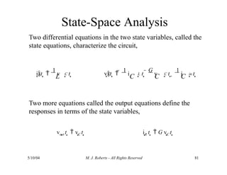 State-Space Analysis
5/10/04 M. J. Roberts - All Rights Reserved 81
Two differential equations in the two state variables, called the
state equations, characterize the circuit,
Two more equations called the output equations define the
responses in terms of the state variables,
vout t   vC t  iR t   G vC t 
L C
L
it  
1
v t  C L C in
C C C
vt   
1
i t  
G
v t  
1
i t 
 