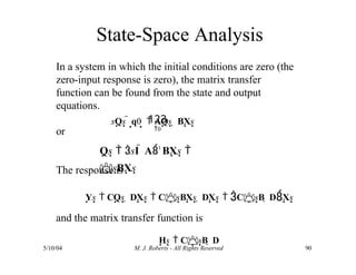 State-Space Analysis
5/10/04 M. J. Roberts - All Rights Reserved 90
In a system in which the initial conditions are zero (the
zero-input response is zero), the matrix transfer
function can be found from the state and output
equations.
or
The response is
Ys  CQs  DXs  CsBXs  DXs  CsB  DXs
and the matrix transfer function is
Hs  CsB  D
sQs  q0
  AQs  BXs
123
0
Qs  sI  A1
BXs 
sBXs
 