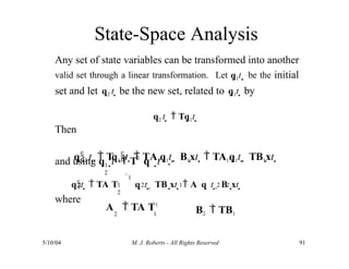State-Space Analysis
5/10/04 M. J. Roberts - All Rights Reserved 91
Any set of state variables can be transformed into another
valid set through a linear transformation. Let q1t  be the initial
set and let q2 t  be the new set, related to q1t  by
q2 t   Tq1t 
Then
q2 t   Tq1t   TA1q1t   B1xt   TA1q1t   TB1xt 
and using q
2
where
1
2
t  T q t ,
   
1
1
1 2 1 2 2
2
qt   TA T q t   TB xt   A q t   B xt 
A  TA T1
2 1 B2  TB1
 