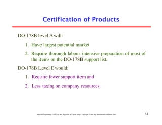 Certification of Products

DO-178B level A will:
   1. Have largest potential market
   2. Require thorough labour intensive preparation of most of
      the items on the DO-178B support list.
DO-178B Level E would:
   1. Require fewer support item and
   2. Less taxing on company resources.




        Software Engineering (3rd ed.), By K.K Aggarwal & Yogesh Singh, Copyright © New Age International Publishers, 2007   13
 
