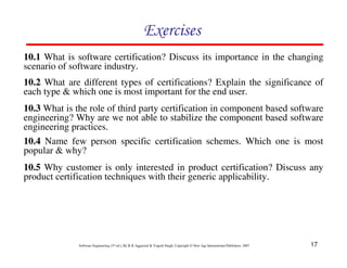 Exercises
10.1 What is software certification? Discuss its importance in the changing
scenario of software industry.
10.2 What are different types of certifications? Explain the significance of
each type & which one is most important for the end user.
10.3 What is the role of third party certification in component based software
engineering? Why are we not able to stabilize the component based software
engineering practices.
10.4 Name few person specific certification schemes. Which one is most
popular & why?
10.5 Why customer is only interested in product certification? Discuss any
product certification techniques with their generic applicability.




              Software Engineering (3rd ed.), By K.K Aggarwal & Yogesh Singh, Copyright © New Age International Publishers, 2007   17
 