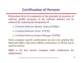 Certification of Persons
Professional level of competence in the principles & practices of
software quality assurance in the software industry can be
achieved by acquiring the designation of:
    o Certified Software Quality Analyst (CSQA)
    o Certified Software Tester (CSTE)
    o Certified Software Project Manager (CSPM)
Some company specific certifications are also very popular like
Microsoft Office Specialist (MOS) certifications in Word, Excel
and PowerPoint.
MOS is far best known computer skills certification for
administrator.
          Software Engineering (3rd ed.), By K.K Aggarwal & Yogesh Singh, Copyright © New Age International Publishers, 2007   8
 