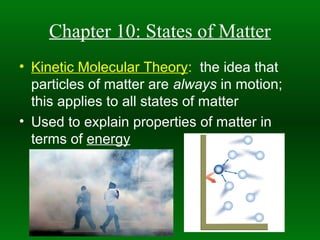 Chapter 10: States of Matter
• Kinetic Molecular Theory: the idea that
  particles of matter are always in motion;
  this applies to all states of matter
• Used to explain properties of matter in
  terms of energy
 