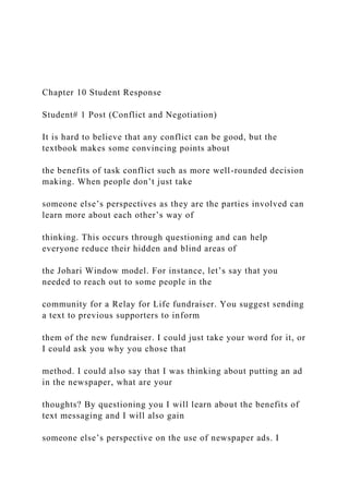 Chapter 10 Student Response
Student# 1 Post (Conflict and Negotiation)
It is hard to believe that any conflict can be good, but the
textbook makes some convincing points about
the benefits of task conflict such as more well-rounded decision
making. When people don’t just take
someone else’s perspectives as they are the parties involved can
learn more about each other’s way of
thinking. This occurs through questioning and can help
everyone reduce their hidden and blind areas of
the Johari Window model. For instance, let’s say that you
needed to reach out to some people in the
community for a Relay for Life fundraiser. You suggest sending
a text to previous supporters to inform
them of the new fundraiser. I could just take your word for it, or
I could ask you why you chose that
method. I could also say that I was thinking about putting an ad
in the newspaper, what are your
thoughts? By questioning you I will learn about the benefits of
text messaging and I will also gain
someone else’s perspective on the use of newspaper ads. I
 