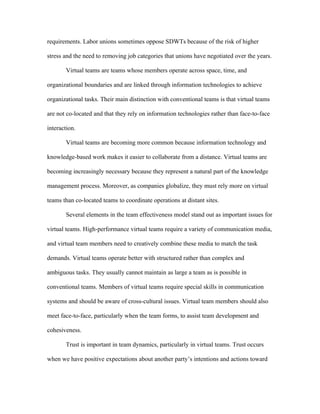 requirements. Labor unions sometimes oppose SDWTs because of the risk of higher

stress and the need to removing job categories that unions have negotiated over the years.

       Virtual teams are teams whose members operate across space, time, and

organizational boundaries and are linked through information technologies to achieve

organizational tasks. Their main distinction with conventional teams is that virtual teams

are not co-located and that they rely on information technologies rather than face-to-face

interaction.

       Virtual teams are becoming more common because information technology and

knowledge-based work makes it easier to collaborate from a distance. Virtual teams are

becoming increasingly necessary because they represent a natural part of the knowledge

management process. Moreover, as companies globalize, they must rely more on virtual

teams than co-located teams to coordinate operations at distant sites.

       Several elements in the team effectiveness model stand out as important issues for

virtual teams. High-performance virtual teams require a variety of communication media,

and virtual team members need to creatively combine these media to match the task

demands. Virtual teams operate better with structured rather than complex and

ambiguous tasks. They usually cannot maintain as large a team as is possible in

conventional teams. Members of virtual teams require special skills in communication

systems and should be aware of cross-cultural issues. Virtual team members should also

meet face-to-face, particularly when the team forms, to assist team development and

cohesiveness.

       Trust is important in team dynamics, particularly in virtual teams. Trust occurs

when we have positive expectations about another party’s intentions and actions toward
 