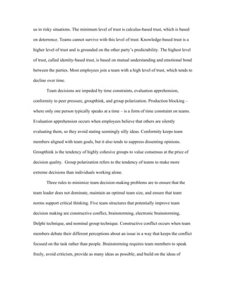 us in risky situations. The minimum level of trust is calculus-based trust, which is based

on deterrence. Teams cannot survive with this level of trust. Knowledge-based trust is a

higher level of trust and is grounded on the other party’s predictability. The highest level

of trust, called identity-based trust, is based on mutual understanding and emotional bond

between the parties. Most employees join a team with a high level of trust, which tends to

decline over time.

       Team decisions are impeded by time constraints, evaluation apprehension,

conformity to peer pressure, groupthink, and group polarization. Production blocking –

where only one person typically speaks at a time – is a form of time constraint on teams.

Evaluation apprehension occurs when employees believe that others are silently

evaluating them, so they avoid stating seemingly silly ideas. Conformity keeps team

members aligned with team goals, but it also tends to suppress dissenting opinions.

Groupthink is the tendency of highly cohesive groups to value consensus at the price of

decision quality. Group polarization refers to the tendency of teams to make more

extreme decisions than individuals working alone.

       Three rules to minimize team decision-making problems are to ensure that the

team leader does not dominate, maintain an optimal team size, and ensure that team

norms support critical thinking. Five team structures that potentially improve team

decision making are constructive conflict, brainstorming, electronic brainstorming,

Delphi technique, and nominal group technique. Constructive conflict occurs when team

members debate their different perceptions about an issue in a way that keeps the conflict

focused on the task rather than people. Brainstorming requires team members to speak

freely, avoid criticism, provide as many ideas as possible, and build on the ideas of
 