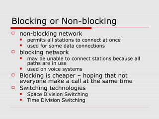 Blocking or Non-blocking 
 non-blocking network 
 permits all stations to connect at once 
 used for some data connections 
 blocking network 
 may be unable to connect stations because all 
paths are in use 
 used on voice systems 
 Blocking is cheaper – hoping that not 
everyone make a call at the same time 
 Switching technologies 
 Space Division Switching 
 Time Division Switching 
 