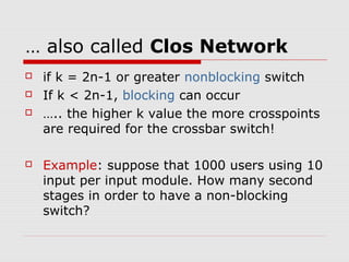 … also called Clos Network 
 if k = 2n-1 or greater nonblocking switch 
 If k < 2n-1, blocking can occur 
 ….. the higher k value the more crosspoints 
are required for the crossbar switch! 
 Example: suppose that 1000 users using 10 
input per input module. How many second 
stages in order to have a non-blocking 
switch? 
 