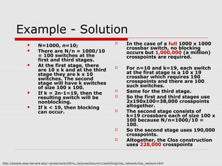 Example - Solution 
 N=1000, n=10; 
 There are N/n = 1000/10 
= 100 switches at the 
first and third stages. 
 At the first stage, there 
are 10 x k and at the third 
stage they are k x 10 
switches. The second 
stage will have k switches 
of size 100 x 100. 
 If k = 2n-1=19, then the 
resulting switch will be 
nonblocking. 
 If k < 19, then blocking 
can occur. 
 In the case of a full 1000 x 1000 
crossbar switch, no blocking 
occurs but 1,000,000 (a million) 
crosspoints are required. 
 For n=10 and k=19, each switch 
at the first stage is a 10 x 19 
crossbar which requires 190 
crosspoints and there are 100 
such switches. 
 Same for the third stage. 
 So the first and third stages use 
2x190x100=38,000 crosspoints 
altogether. 
 The second stage consists of 
k=19 crossbars each of size 100 x 
100 because N/n=1000/10 = 
100. 
 So the second stage uses 190,000 
crosspoints. 
 Altogether, the Clos construction 
uses 228,000 crosspoints 
http://people.seas.harvard.edu/~jones/cscie129/nu_lectures/lecture11/switching/clos_network/clos_network.html 
 
