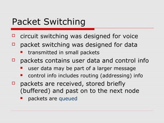 Packet Switching 
 circuit switching was designed for voice 
 packet switching was designed for data 
 transmitted in small packets 
 packets contains user data and control info 
 user data may be part of a larger message 
 control info includes routing (addressing) info 
 packets are received, stored briefly 
(buffered) and past on to the next node 
 packets are queued 
 