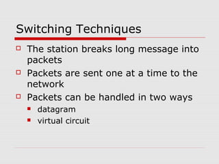 Switching Techniques 
 The station breaks long message into 
packets 
 Packets are sent one at a time to the 
network 
 Packets can be handled in two ways 
 datagram 
 virtual circuit 
 