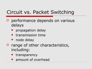 Circuit vs. Packet Switching 
 performance depends on various 
delays 
 propagation delay 
 transmission time 
 node delay 
 range of other characteristics, 
including: 
 transparency 
 amount of overhead 
 