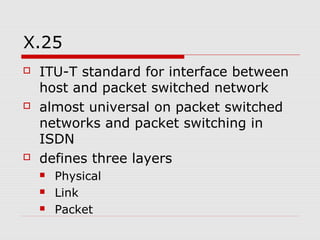 X.25 
 ITU-T standard for interface between 
host and packet switched network 
 almost universal on packet switched 
networks and packet switching in 
ISDN 
 defines three layers 
 Physical 
 Link 
 Packet 
 