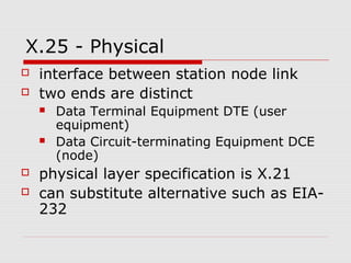 X.25 - Physical 
 interface between station node link 
 two ends are distinct 
 Data Terminal Equipment DTE (user 
equipment) 
 Data Circuit-terminating Equipment DCE 
(node) 
 physical layer specification is X.21 
 can substitute alternative such as EIA- 
232 
 