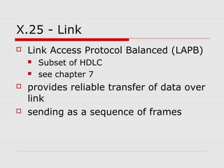 X.25 - Link 
 Link Access Protocol Balanced (LAPB) 
 Subset of HDLC 
 see chapter 7 
 provides reliable transfer of data over 
link 
 sending as a sequence of frames 
 