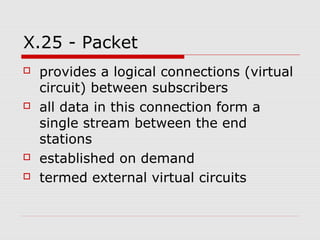 X.25 - Packet 
 provides a logical connections (virtual 
circuit) between subscribers 
 all data in this connection form a 
single stream between the end 
stations 
 established on demand 
 termed external virtual circuits 
 