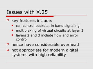 Issues with X.25 
 key features include: 
 call control packets, in band signaling 
 multiplexing of virtual circuits at layer 3 
 layers 2 and 3 include flow and error 
control 
 hence have considerable overhead 
 not appropriate for modern digital 
systems with high reliability 
 