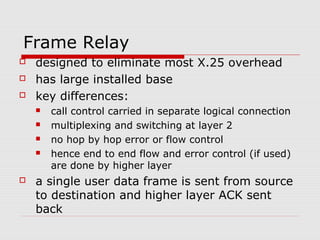 Frame Relay 
 designed to eliminate most X.25 overhead 
 has large installed base 
 key differences: 
 call control carried in separate logical connection 
 multiplexing and switching at layer 2 
 no hop by hop error or flow control 
 hence end to end flow and error control (if used) 
are done by higher layer 
 a single user data frame is sent from source 
to destination and higher layer ACK sent 
back 
 