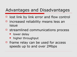 Advantages and Disadvantages 
 lost link by link error and flow control 
 increased reliability means less an 
issue 
 streamlined communications process 
 lower delay 
 higher throughput 
 frame relay can be used for access 
speeds up to and over 2Mbps 
 