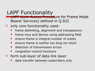 LAPF Functionality 
 LAPF (Link Access Procedure for Frame Mode 
Bearer Services) defined in Q.922 
 only core functionality used: 
 frame delimiting, alignment and transparency 
 frame mux and demux using addressing field 
 ensure frame is integral number of octets 
 ensure frame is neither too long nor short 
 detection of transmission errors 
 congestion control functions 
 form sub-layer of data link layer 
 data transfer between subscribers only 
 