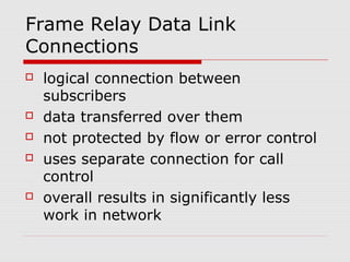Frame Relay Data Link 
Connections 
 logical connection between 
subscribers 
 data transferred over them 
 not protected by flow or error control 
 uses separate connection for call 
control 
 overall results in significantly less 
work in network 
 