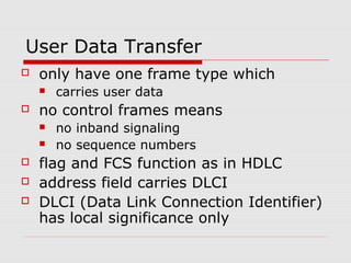User Data Transfer 
 only have one frame type which 
 carries user data 
 no control frames means 
 no inband signaling 
 no sequence numbers 
 flag and FCS function as in HDLC 
 address field carries DLCI 
 DLCI (Data Link Connection Identifier) 
has local significance only 
 