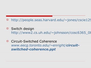  http://people.seas.harvard.edu/~jones/cscie129/ Switch design 
http://www2.cs.uh.edu/~johnsson/cosc6365_08/ Circuit-Switched Coherence 
www.eecg.toronto.edu/~enright/circuit-switched- 
coherence.ppt 
