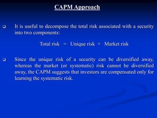 CAPM Approach
 It is useful to decompose the total risk associated with a security
into two components:
Total risk = Unique risk + Market risk
 Since the unique risk of a security can be diversified away,
whereas the market (or systematic) risk cannot be diversified
away, the CAPM suggests that investors are compensated only for
learning the systematic risk.
 