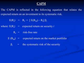CAPM
The CAPM is reflected in the following equation that relates the
expected return on an investment to its systematic risk.
E(Ri) = Rf + [ E(RM) – Rf] βi
where: E(Ri) = expected return on security i
Rf = risk-free rate
E (RM) = expected return on the market portfolio
βi = the systematic risk of the security
 